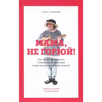 Мама,не горюй! ак научиться общаться с пожилыми родителями и при этом не сойти с ума самому?